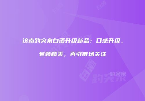 济南趵突泉白酒升级新品：口感升级，包装精美，再引市场关注