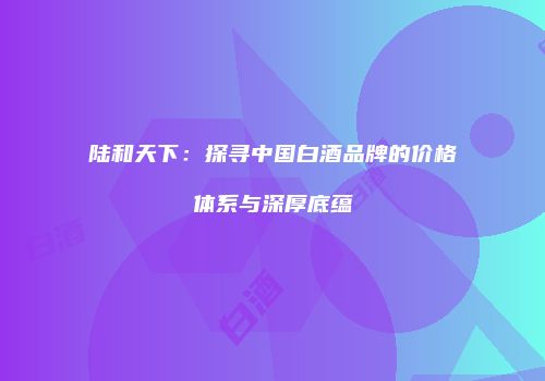 陆和天下：探寻中国白酒品牌的价格体系与深厚底蕴