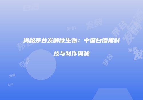 揭秘茅台发酵微生物：中国白酒黑科技与制作奥秘