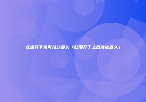 红酒开下来可以放多久「红酒开了之后能放多久」