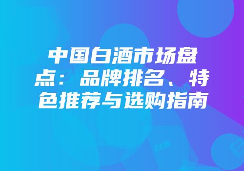 中国白酒市场盘点：品牌排名、特色推荐与选购指南
