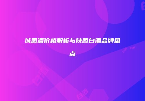 城固酒价格解析与陕西白酒品牌盘点