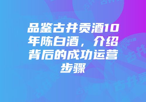 品鉴古井贡酒10年陈白酒，介绍背后的成功运营步骤