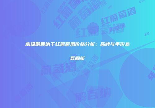 高级解百纳干红葡萄酒价格分析：品牌与年份差异解析