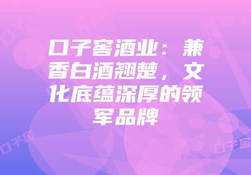 口子窖酒业：兼香白酒翘楚，文化底蕴深厚的领军品牌
