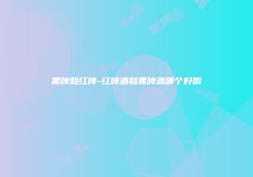 黑啤和红啤-红啤酒和黑啤酒哪个好喝