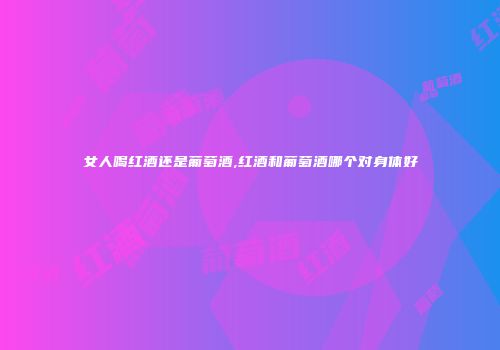 女人喝红酒还是葡萄酒,红酒和葡萄酒哪个对身体好