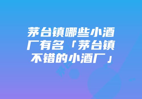 茅台镇哪些小酒厂有名「茅台镇不错的小酒厂」