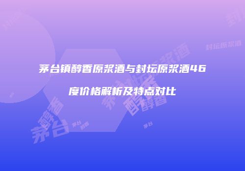 茅台镇醇香原浆酒与封坛原浆酒46度价格解析及特点对比