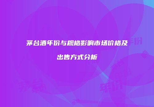 茅台酒年份与规格影响市场价格及出售方式分析