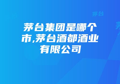 茅台集团是哪个市,茅台酒都酒业有限公司
