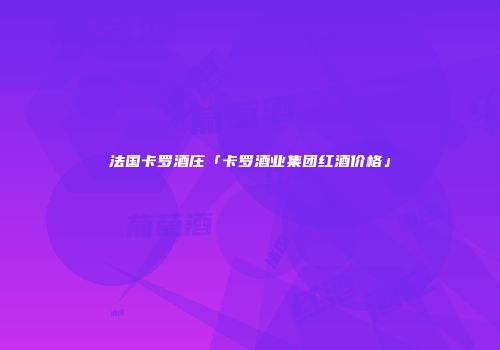 法国卡罗酒庄「卡罗酒业集团红酒价格」