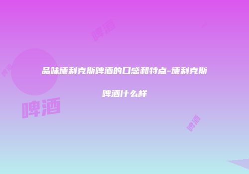 品味德利克斯啤酒的口感和特点-德利克斯啤酒什么样