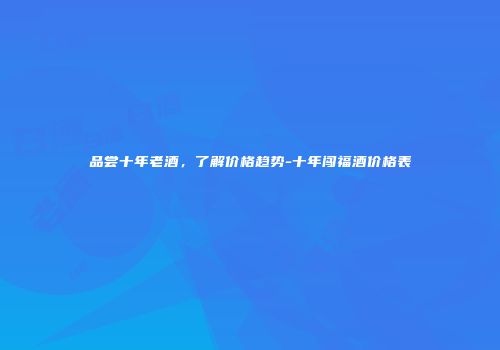 品尝十年老酒，了解价格趋势-十年闯福酒价格表