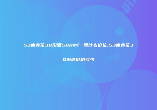 53度青花30汾酒500ml一般什么价位,53度青花30汾酒价格多少
