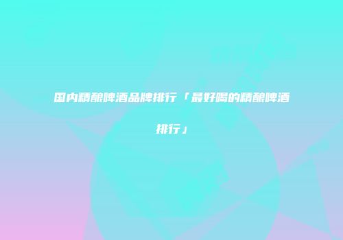 国内精酿啤酒品牌排行「最好喝的精酿啤酒排行」