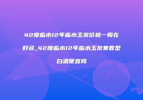 42度临水12年临水玉泉价格一般在好多_42度临水12年临水玉泉兼香型白酒便宜吗