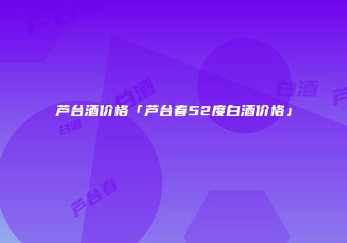 芦台酒价格「芦台春52度白酒价格」