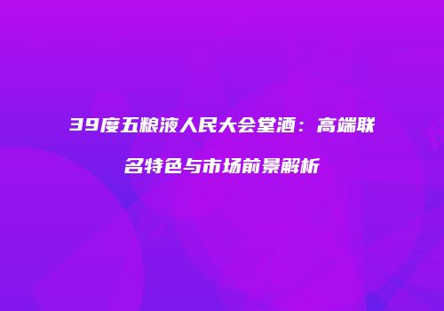 39度五粮液人民大会堂酒：高端联名特色与市场前景解析
