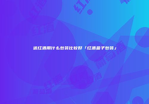送红酒用什么包装比较好「红酒盒子包装」