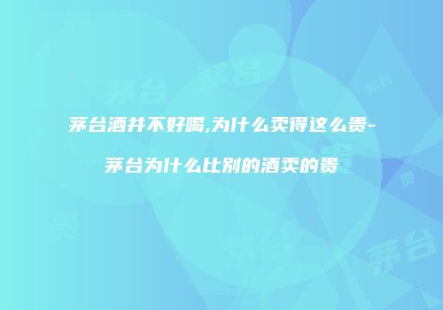 茅台酒并不好喝,为什么卖得这么贵-茅台为什么比别的酒卖的贵