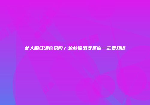 女人喝红酒容易醉？这些喝酒误区你一定要知道
