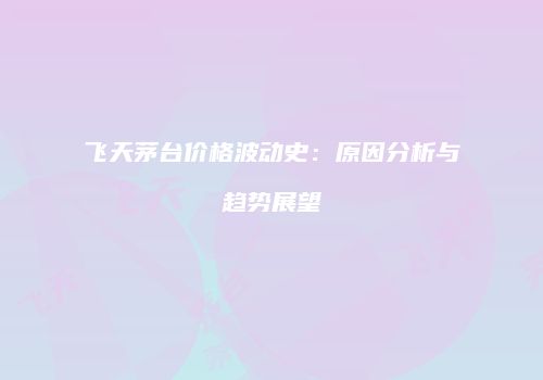 飞天茅台价格波动史：原因分析与趋势展望