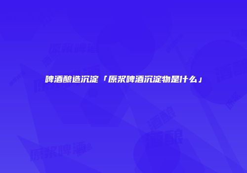 啤酒酿造沉淀「原浆啤酒沉淀物是什么」