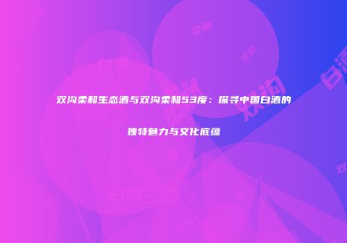 双沟柔和生态酒与双沟柔和53度：探寻中国白酒的独特魅力与文化底蕴