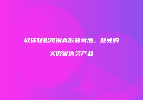 教你轻松辨别真假葡萄酒，避免购买假冒伪劣产品