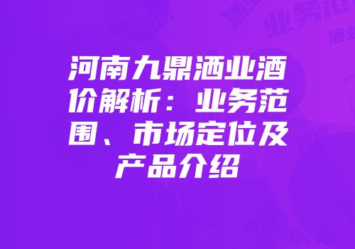 河南九鼎洒业酒价解析：业务范围、市场定位及产品介绍