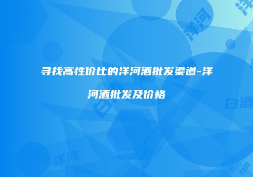寻找高性价比的洋河酒批发渠道-洋河酒批发及价格
