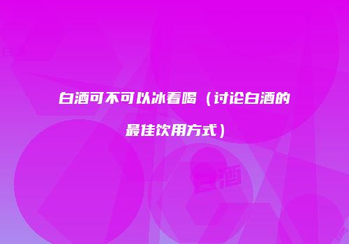 白酒可不可以冰着喝（讨论白酒的最佳饮用方式）