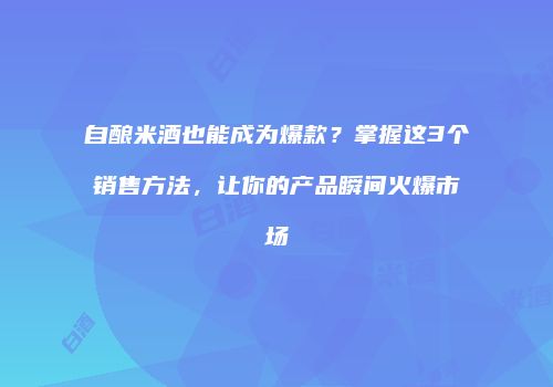 自酿米酒也能成为爆款？掌握这3个销售方法，让你的产品瞬间火爆市场