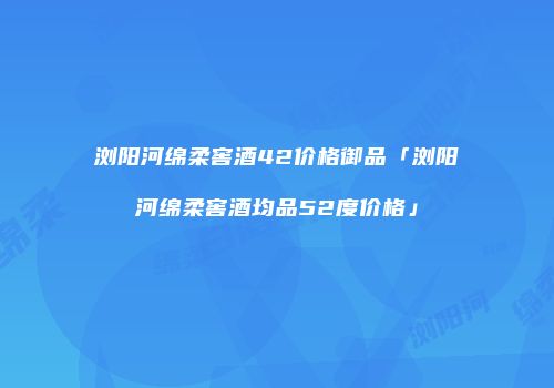 浏阳河绵柔窖酒42价格御品「浏阳河绵柔窖酒均品52度价格」