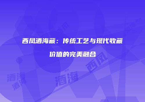 西凤酒海藏：传统工艺与现代收藏价值的完美融合
