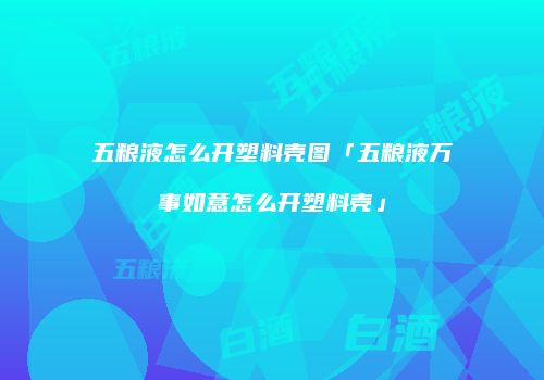 五粮液怎么开塑料壳图「五粮液万事如意怎么开塑料壳」