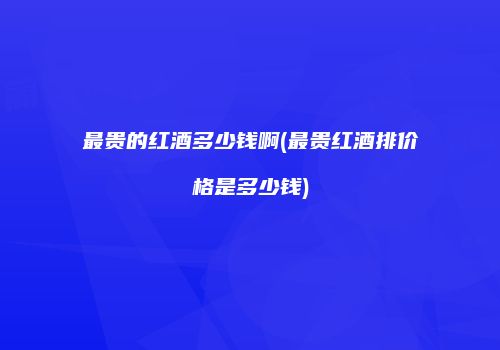 最贵的红酒多少钱啊(最贵红酒排价格是多少钱)
