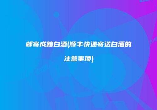 邮寄成箱白酒(顺丰快递寄送白酒的注意事项)