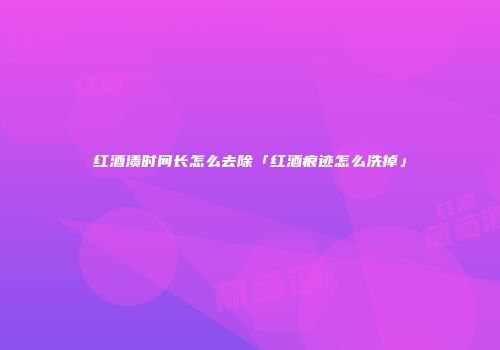 红酒渍时间长怎么去除「红酒痕迹怎么洗掉」
