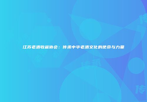 江苏老酒收藏协会：传承中华老酒文化的使命与力量