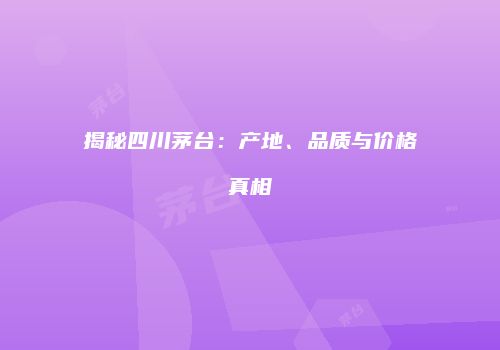 揭秘四川茅台：产地、品质与价格真相