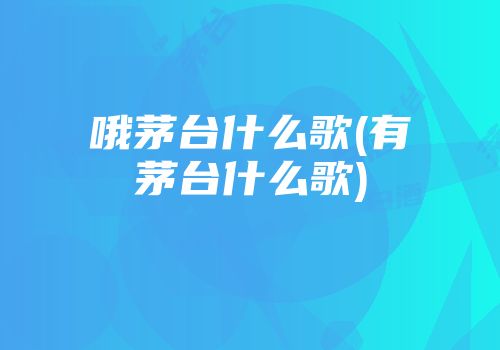 哦茅台什么歌(有茅台什么歌)