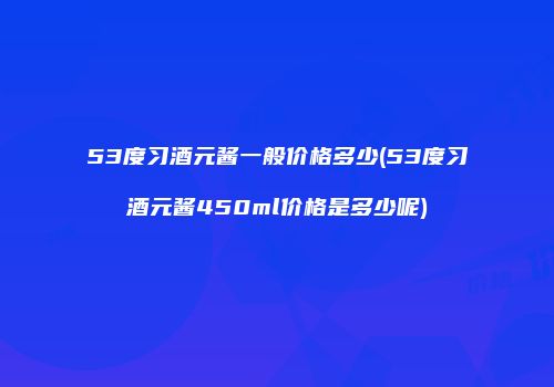 53度习酒元酱一般价格多少(53度习酒元酱450ml价格是多少呢)