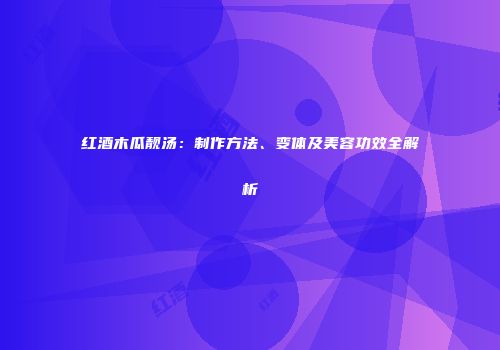 红酒木瓜靓汤：制作方法、变体及美容功效全解析
