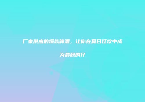 厂家供应的爆款啤酒，让你在夏日狂欢中成为最靓的仔