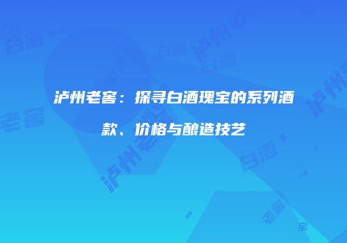 泸州老窖：探寻白酒瑰宝的系列酒款、价格与酿造技艺