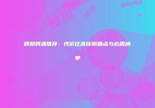 精酿啤酒推荐：性价比高佳酿盘点与必喝榜单