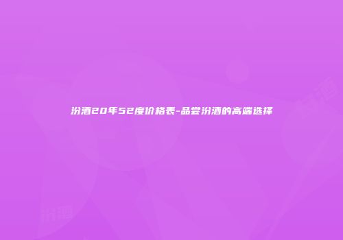 汾酒20年52度价格表-品尝汾酒的高端选择