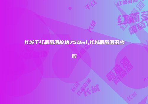 长城干红葡萄酒价格750ml,长城葡萄酒多少钱